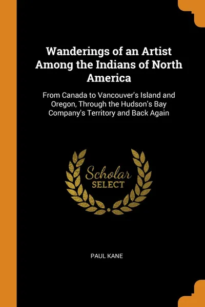 Обложка книги Wanderings of an Artist Among the Indians of North America. From Canada to Vancouver.s Island and Oregon, Through the Hudson.s Bay Company.s Territory and Back Again, Paul Kane