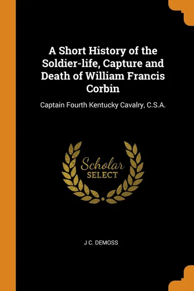 Обложка книги A Short History of the Soldier-life, Capture and Death of William Francis Corbin. Captain Fourth Kentucky Cavalry, C.S.A., J C. DeMoss