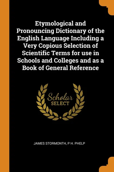 Обложка книги Etymological and Pronouncing Dictionary of the English Language Including a Very Copious Selection of Scientific Terms for use in Schools and Colleges and as a Book of General Reference, James Stormonth, P H. Phelp