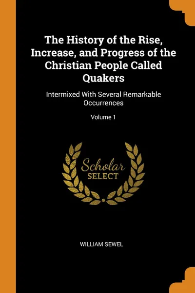 Обложка книги The History of the Rise, Increase, and Progress of the Christian People Called Quakers. Intermixed With Several Remarkable Occurrences; Volume 1, William Sewel