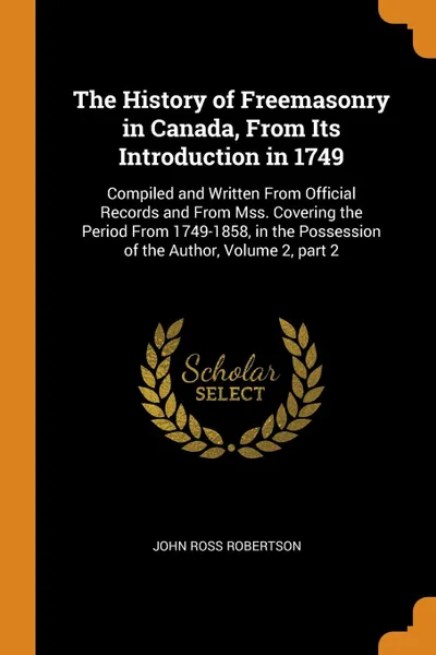 Обложка книги The History of Freemasonry in Canada, From Its Introduction in 1749. Compiled and Written From Official Records and From Mss. Covering the Period From 1749-1858, in the Possession of the Author, Volume 2, part 2, John Ross Robertson