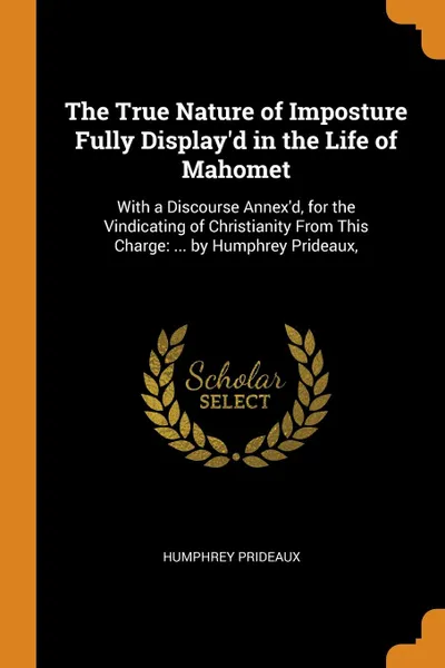 Обложка книги The True Nature of Imposture Fully Display.d in the Life of Mahomet. With a Discourse Annex.d, for the Vindicating of Christianity From This Charge: ... by Humphrey Prideaux,, Humphrey Prideaux