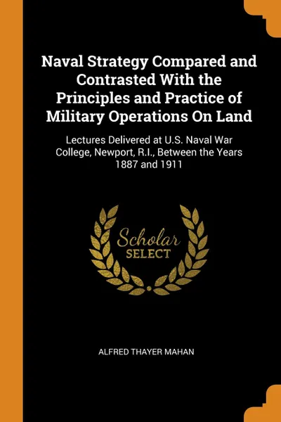 Обложка книги Naval Strategy Compared and Contrasted With the Principles and Practice of Military Operations On Land. Lectures Delivered at U.S. Naval War College, Newport, R.I., Between the Years 1887 and 1911, Alfred Thayer Mahan