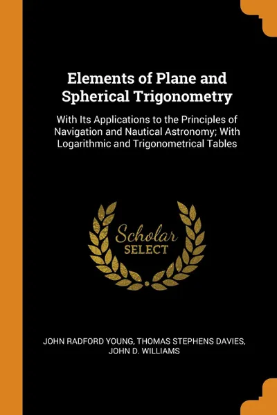 Обложка книги Elements of Plane and Spherical Trigonometry. With Its Applications to the Principles of Navigation and Nautical Astronomy; With Logarithmic and Trigonometrical Tables, John Radford Young, Thomas Stephens Davies, John D. Williams