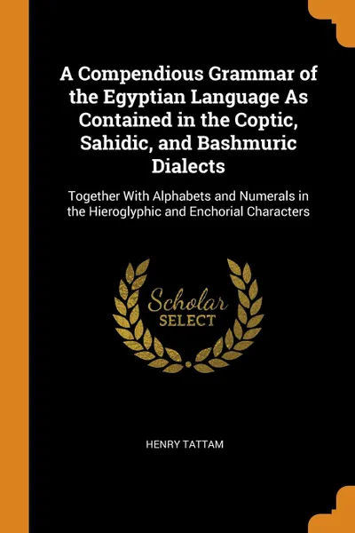 Обложка книги A Compendious Grammar of the Egyptian Language As Contained in the Coptic, Sahidic, and Bashmuric Dialects. Together With Alphabets and Numerals in the Hieroglyphic and Enchorial Characters, Henry Tattam