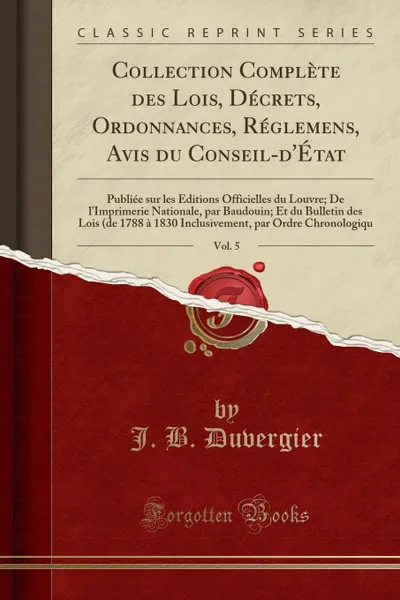 Обложка книги Collection Complete des Lois, Decrets, Ordonnances, Reglemens, Avis du Conseil-d.Etat, Vol. 5. Publiee sur les Editions Officielles du Louvre; De l.Imprimerie Nationale, par Baudouin; Et du Bulletin des Lois (de 1788 a 1830 Inclusivement, par Ordre, J. B. Duvergier