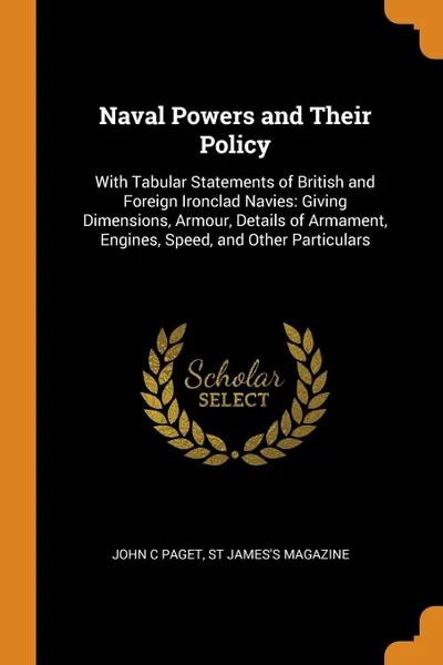 Обложка книги Naval Powers and Their Policy. With Tabular Statements of British and Foreign Ironclad Navies: Giving Dimensions, Armour, Details of Armament, Engines, Speed, and Other Particulars, John C Paget, St James's Magazine