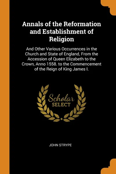 Обложка книги Annals of the Reformation and Establishment of Religion. And Other Various Occurrences in the Church and State of England, From the Accession of Queen Elizabeth to the Crown, Anno 1558. to the Commencement of the Reign of King James I., John Strype