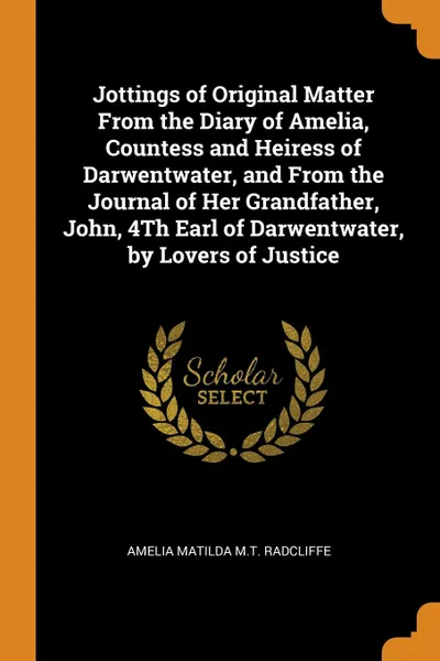 Обложка книги Jottings of Original Matter From the Diary of Amelia, Countess and Heiress of Darwentwater, and From the Journal of Her Grandfather, John, 4Th Earl of Darwentwater, by Lovers of Justice, Amelia Matilda M.T. Radcliffe