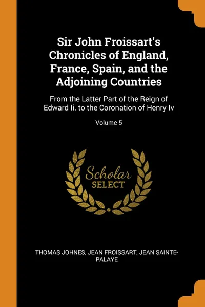 Обложка книги Sir John Froissart.s Chronicles of England, France, Spain, and the Adjoining Countries. From the Latter Part of the Reign of Edward Ii. to the Coronation of Henry Iv; Volume 5, Thomas Johnes, Froissart Jean, Jean Sainte-Palaye