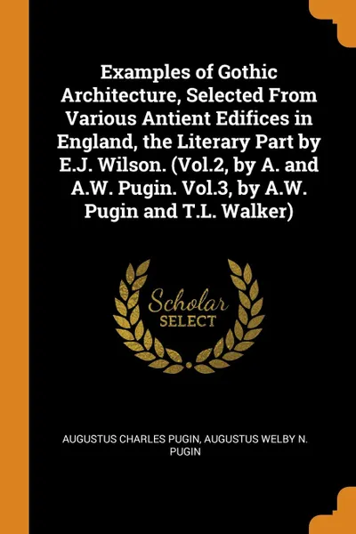 Обложка книги Examples of Gothic Architecture, Selected From Various Antient Edifices in England, the Literary Part by E.J. Wilson. (Vol.2, by A. and A.W. Pugin. Vol.3, by A.W. Pugin and T.L. Walker), Augustus Charles Pugin, Augustus Welby N. Pugin