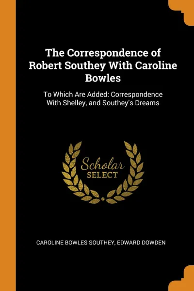 Обложка книги The Correspondence of Robert Southey With Caroline Bowles. To Which Are Added: Correspondence With Shelley, and Southey.s Dreams, Caroline Bowles Southey, Dowden Edward