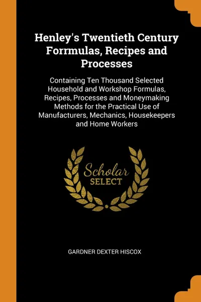 Обложка книги Henley.s Twentieth Century Forrmulas, Recipes and Processes. Containing Ten Thousand Selected Household and Workshop Formulas, Recipes, Processes and Moneymaking Methods for the Practical Use of Manufacturers, Mechanics, Housekeepers and Home Workers, Gardner Dexter Hiscox