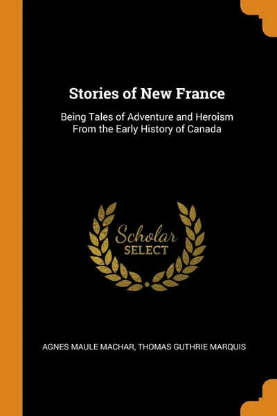 Обложка книги Stories of New France. Being Tales of Adventure and Heroism From the Early History of Canada, Agnes Maule Machar, Thomas Guthrie Marquis
