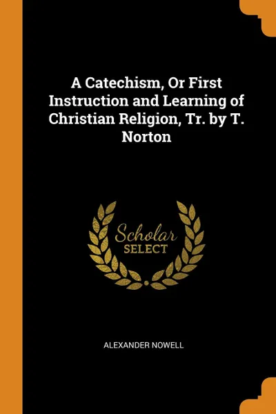 Обложка книги A Catechism, Or First Instruction and Learning of Christian Religion, Tr. by T. Norton, Alexander Nowell