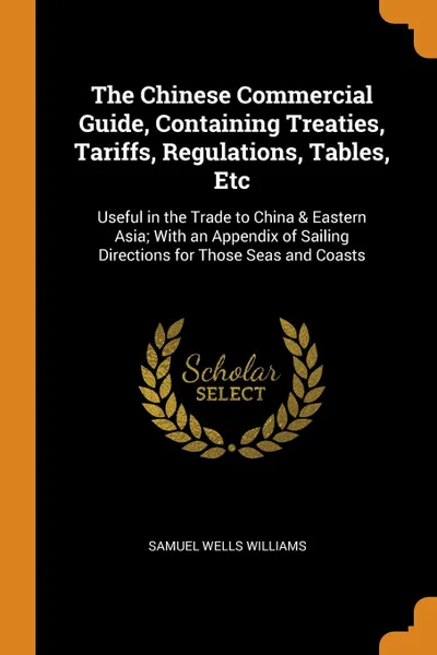 Обложка книги The Chinese Commercial Guide, Containing Treaties, Tariffs, Regulations, Tables, Etc. Useful in the Trade to China . Eastern Asia; With an Appendix of Sailing Directions for Those Seas and Coasts, Samuel Wells Williams