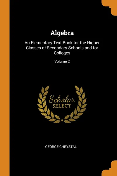 Обложка книги Algebra. An Elementary Text Book for the Higher Classes of Secondary Schools and for Colleges; Volume 2, George Chrystal