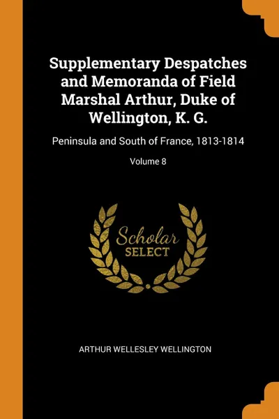 Обложка книги Supplementary Despatches and Memoranda of Field Marshal Arthur, Duke of Wellington, K. G. Peninsula and South of France, 1813-1814; Volume 8, Arthur Wellesley Wellington