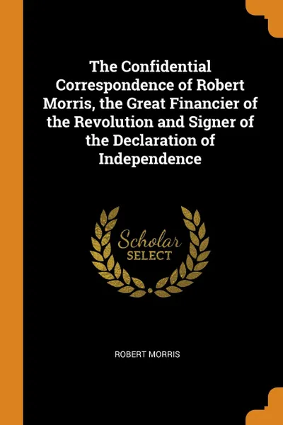 Обложка книги The Confidential Correspondence of Robert Morris, the Great Financier of the Revolution and Signer of the Declaration of Independence, Robert Morris