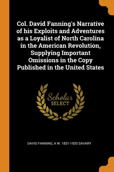 Обложка книги Col. David Fanning.s Narrative of his Exploits and Adventures as a Loyalist of North Carolina in the American Revolution, Supplying Important Omissions in the Copy Published in the United States, David Fanning, A W. 1831-1920 Savary