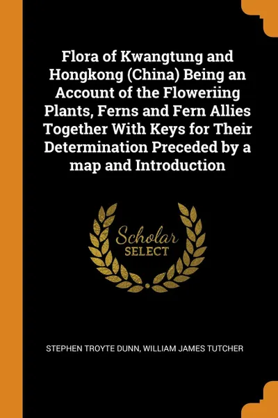 Обложка книги Flora of Kwangtung and Hongkong (China) Being an Account of the Floweriing Plants, Ferns and Fern Allies Together With Keys for Their Determination Preceded by a map and Introduction, Stephen Troyte Dunn, William James Tutcher