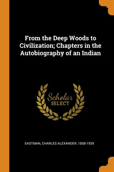 Обложка книги From the Deep Woods to Civilization; Chapters in the Autobiography of an Indian, Charles Alexander Eastman