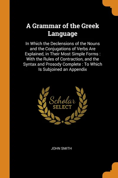 Обложка книги A Grammar of the Greek Language. In Which the Declensions of the Nouns and the Conjugations of Verbs Are Explained, in Their Most Simple Forms : With the Rules of Contraction, and the Syntax and Prosody Complete : To Which Is Subjoined an Appendix, John Smith