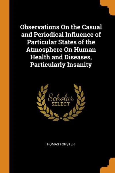 Обложка книги Observations On the Casual and Periodical Influence of Particular States of the Atmosphere On Human Health and Diseases, Particularly Insanity, Thomas Forster