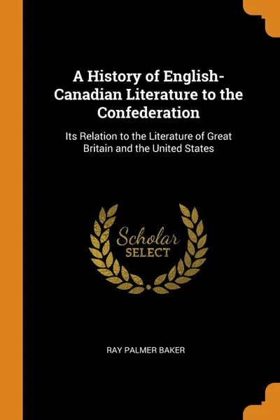 Обложка книги A History of English-Canadian Literature to the Confederation. Its Relation to the Literature of Great Britain and the United States, Ray Palmer Baker