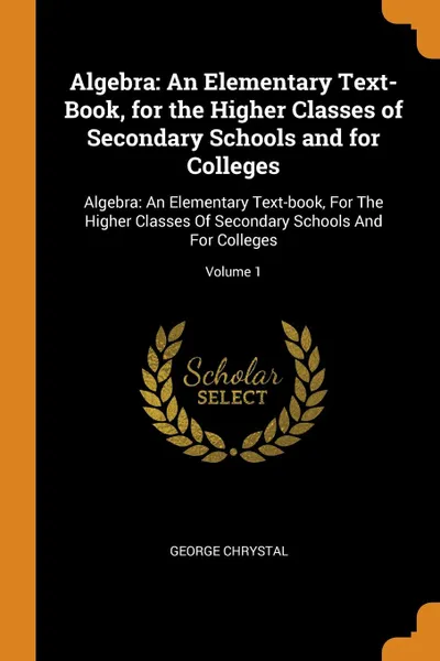 Обложка книги Algebra. An Elementary Text-Book, for the Higher Classes of Secondary Schools and for Colleges: Algebra: An Elementary Text-book, For The Higher Classes Of Secondary Schools And For Colleges; Volume 1, George Chrystal