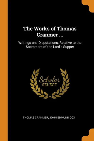 Обложка книги The Works of Thomas Cranmer ... Writings and Disputations, Relative to the Sacrament of the Lord.s Supper, Thomas Cranmer, John Edmund Cox