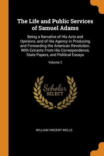 Обложка книги The Life and Public Services of Samuel Adams. Being a Narrative of His Acts and Opinions, and of His Agency in Producing and Forwarding the American Revolution. With Extracts From His Correspondence, State Papers, and Political Essays; Volume 2, William Vincent Wells