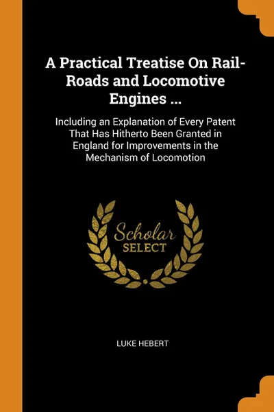 Обложка книги A Practical Treatise On Rail-Roads and Locomotive Engines ... Including an Explanation of Every Patent That Has Hitherto Been Granted in England for Improvements in the Mechanism of Locomotion, Luke Hebert