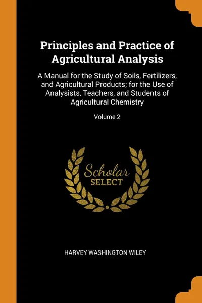 Обложка книги Principles and Practice of Agricultural Analysis. A Manual for the Study of Soils, Fertilizers, and Agricultural Products; for the Use of Analysists, Teachers, and Students of Agricultural Chemistry; Volume 2, Harvey Washington Wiley