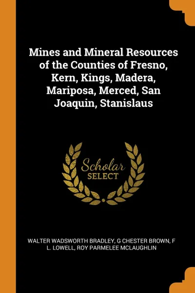 Обложка книги Mines and Mineral Resources of the Counties of Fresno, Kern, Kings, Madera, Mariposa, Merced, San Joaquin, Stanislaus, Walter Wadsworth Bradley, G Chester Brown, F L. Lowell