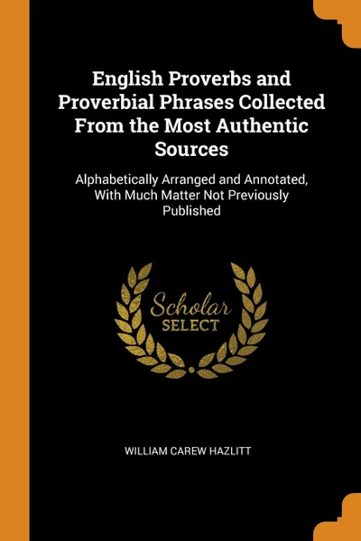 Обложка книги English Proverbs and Proverbial Phrases Collected From the Most Authentic Sources. Alphabetically Arranged and Annotated, With Much Matter Not Previously Published, William Carew Hazlitt