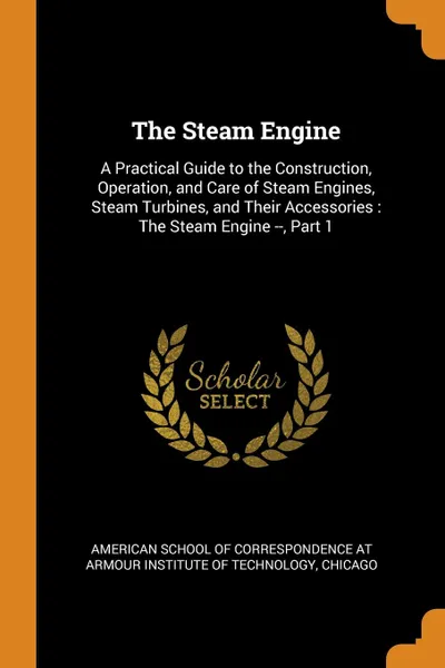 Обложка книги The Steam Engine. A Practical Guide to the Construction, Operation, and Care of Steam Engines, Steam Turbines, and Their Accessories : The Steam Engine --, Part 1, 