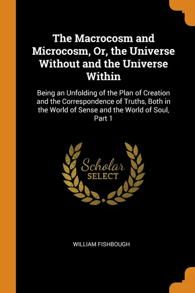 Обложка книги The Macrocosm and Microcosm, Or, the Universe Without and the Universe Within. Being an Unfolding of the Plan of Creation and the Correspondence of Truths, Both in the World of Sense and the World of Soul, Part 1, William Fishbough