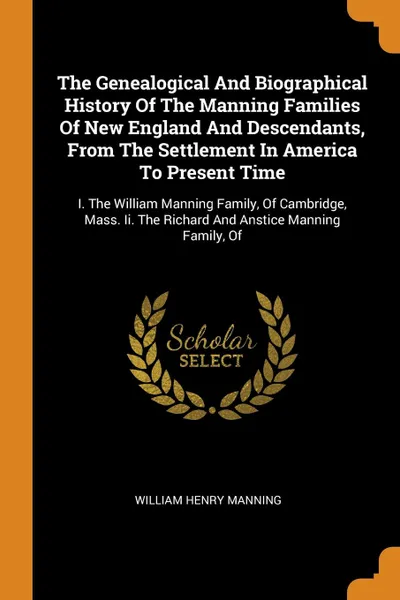 Обложка книги The Genealogical And Biographical History Of The Manning Families Of New England And Descendants, From The Settlement In America To Present Time. I. The William Manning Family, Of Cambridge, Mass. Ii. The Richard And Anstice Manning Family, Of, William Henry Manning