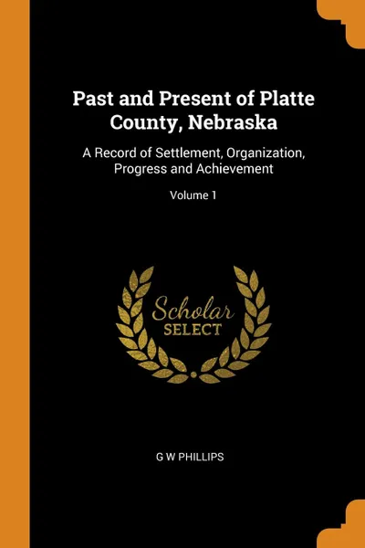 Обложка книги Past and Present of Platte County, Nebraska. A Record of Settlement, Organization, Progress and Achievement; Volume 1, G W Phillips