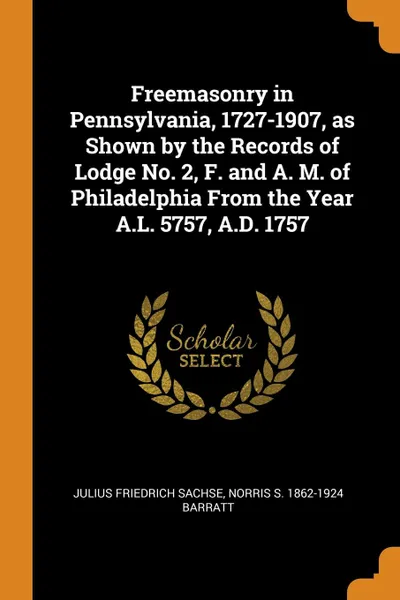 Обложка книги Freemasonry in Pennsylvania, 1727-1907, as Shown by the Records of Lodge No. 2, F. and A. M. of Philadelphia From the Year A.L. 5757, A.D. 1757, Julius Friedrich Sachse, Norris S. 1862-1924 Barratt