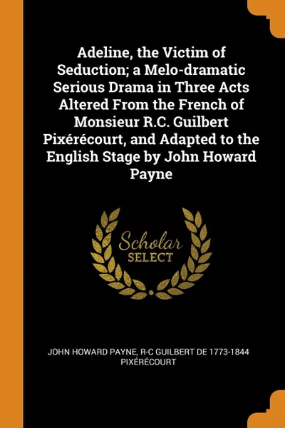 Обложка книги Adeline, the Victim of Seduction; a Melo-dramatic Serious Drama in Three Acts Altered From the French of Monsieur R.C. Guilbert Pixerecourt, and Adapted to the English Stage by John Howard Payne, John Howard Payne, R-C Guilbert de 1773-1844 Pixérécourt