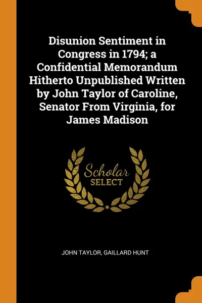 Обложка книги Disunion Sentiment in Congress in 1794; a Confidential Memorandum Hitherto Unpublished Written by John Taylor of Caroline, Senator From Virginia, for James Madison, John Taylor, Gaillard Hunt