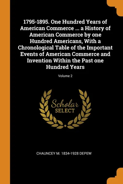 Обложка книги 1795-1895. One Hundred Years of American Commerce ... a History of American Commerce by one Hundred Americans, With a Chronological Table of the Important Events of American Commerce and Invention Within the Past one Hundred Years; Volume 2, Chauncey M. 1834-1928 Depew