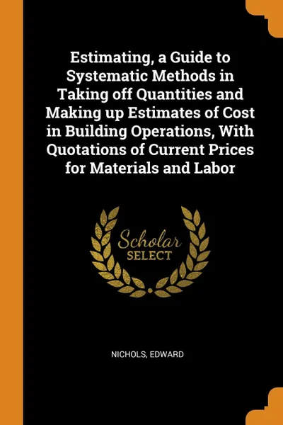 Обложка книги Estimating, a Guide to Systematic Methods in Taking off Quantities and Making up Estimates of Cost in Building Operations, With Quotations of Current Prices for Materials and Labor, Nichols Edward