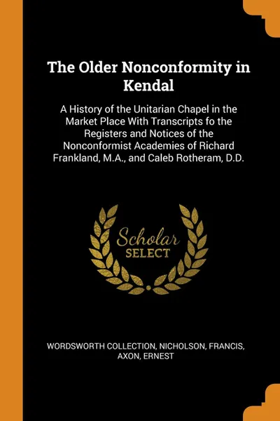 Обложка книги The Older Nonconformity in Kendal. A History of the Unitarian Chapel in the Market Place With Transcripts fo the Registers and Notices of the Nonconformist Academies of Richard Frankland, M.A., and Caleb Rotheram, D.D., Wordsworth Collection, Nicholson Francis, Axon Ernest