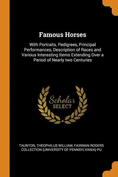 Обложка книги Famous Horses. With Portraits, Pedigrees, Principal Performances, Description of Races and Various Interesting Items Extending Over a Period of Nearly two Centuries, Theophilus William Taunton, Fairman Rogers Collection PU