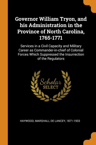 Обложка книги Governor William Tryon, and his Administration in the Province of North Carolina, 1765-1771. Services in a Civil Capacity and Military Career as Commander-in-chief of Colonial Forces Which Suppressed the Insurrection of the Regulators, Marshall De Lancey Haywood