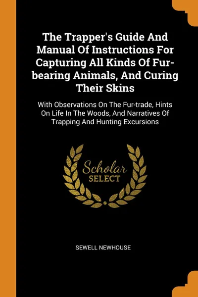 Обложка книги The Trapper.s Guide And Manual Of Instructions For Capturing All Kinds Of Fur-bearing Animals, And Curing Their Skins. With Observations On The Fur-trade, Hints On Life In The Woods, And Narratives Of Trapping And Hunting Excursions, Sewell Newhouse