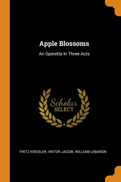 Обложка книги Apple Blossoms. An Operetta In Three Acts, Fritz Kreisler, Viktor Jacobi, William LeBaron